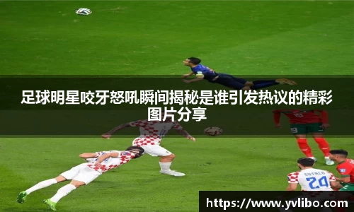 足球明星咬牙怒吼瞬间揭秘是谁引发热议的精彩图片分享