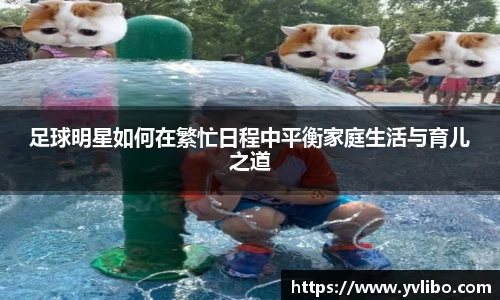 足球明星如何在繁忙日程中平衡家庭生活与育儿之道