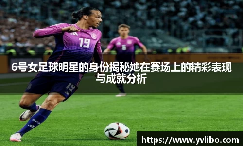 6号女足球明星的身份揭秘她在赛场上的精彩表现与成就分析